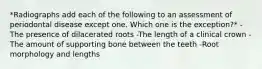 *Radiographs add each of the following to an assessment of periodontal disease except one. Which one is the exception?* -The presence of dilacerated roots -The length of a clinical crown -The amount of supporting bone between the teeth -Root morphology and lengths