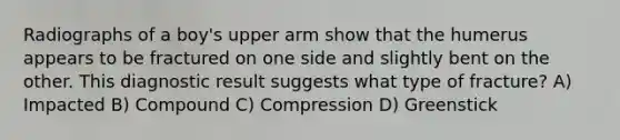 Radiographs of a boy's upper arm show that the humerus appears to be fractured on one side and slightly bent on the other. This diagnostic result suggests what type of fracture? A) Impacted B) Compound C) Compression D) Greenstick