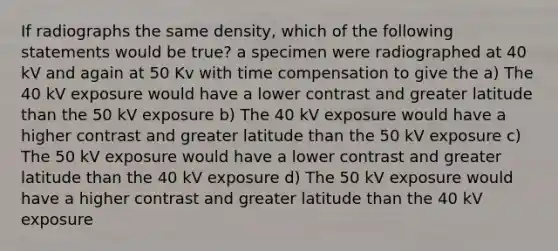 If radiographs the same density, which of the following statements would be true? a specimen were radiographed at 40 kV and again at 50 Kv with time compensation to give the a) The 40 kV exposure would have a lower contrast and greater latitude than the 50 kV exposure b) The 40 kV exposure would have a higher contrast and greater latitude than the 50 kV exposure c) The 50 kV exposure would have a lower contrast and greater latitude than the 40 kV exposure d) The 50 kV exposure would have a higher contrast and greater latitude than the 40 kV exposure