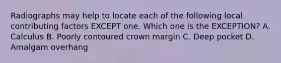 Radiographs may help to locate each of the following local contributing factors EXCEPT one. Which one is the EXCEPTION? A. Calculus B. Poorly contoured crown margin C. Deep pocket D. Amalgam overhang