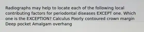 Radiographs may help to locate each of the following local contributing factors for periodontal diseases EXCEPT one. Which one is the EXCEPTION? Calculus Poorly contoured crown margin Deep pocket Amalgam overhang