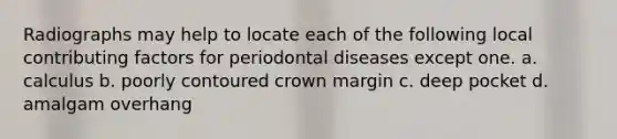 Radiographs may help to locate each of the following local contributing factors for periodontal diseases except one. a. calculus b. poorly contoured crown margin c. deep pocket d. amalgam overhang