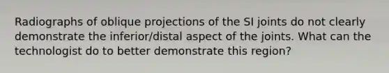 Radiographs of oblique projections of the SI joints do not clearly demonstrate the inferior/distal aspect of the joints. What can the technologist do to better demonstrate this region?