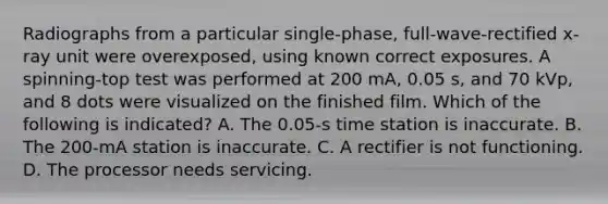 Radiographs from a particular single-phase, full-wave-rectified x-ray unit were overexposed, using known correct exposures. A spinning-top test was performed at 200 mA, 0.05 s, and 70 kVp, and 8 dots were visualized on the finished film. Which of the following is indicated? A. The 0.05-s time station is inaccurate. B. The 200-mA station is inaccurate. C. A rectifier is not functioning. D. The processor needs servicing.