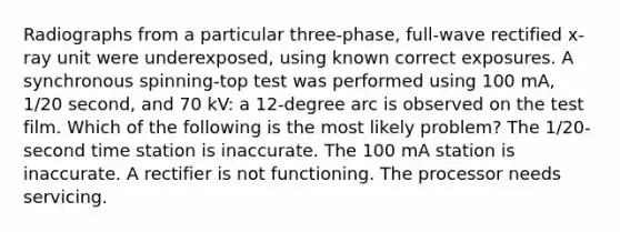 Radiographs from a particular three-phase, full-wave rectified x-ray unit were underexposed, using known correct exposures. A synchronous spinning-top test was performed using 100 mA, 1/20 second, and 70 kV: a 12-degree arc is observed on the test film. Which of the following is the most likely problem? The 1/20-second time station is inaccurate. The 100 mA station is inaccurate. A rectifier is not functioning. The processor needs servicing.