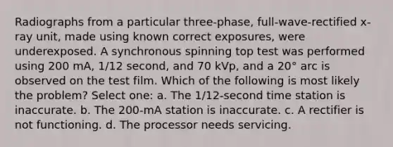 Radiographs from a particular three-phase, full-wave-rectified x-ray unit, made using known correct exposures, were underexposed. A synchronous spinning top test was performed using 200 mA, 1/12 second, and 70 kVp, and a 20° arc is observed on the test film. Which of the following is most likely the problem? Select one: a. The 1/12-second time station is inaccurate. b. The 200-mA station is inaccurate. c. A rectifier is not functioning. d. The processor needs servicing.