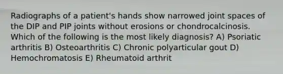 Radiographs of a patient's hands show narrowed joint spaces of the DIP and PIP joints without erosions or chondrocalcinosis. Which of the following is the most likely diagnosis? A) Psoriatic arthritis B) Osteoarthritis C) Chronic polyarticular gout D) Hemochromatosis E) Rheumatoid arthrit