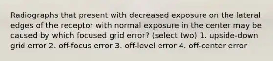 Radiographs that present with decreased exposure on the lateral edges of the receptor with normal exposure in the center may be caused by which focused grid error? (select two) 1. upside-down grid error 2. off-focus error 3. off-level error 4. off-center error