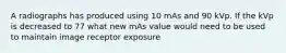 A radiographs has produced using 10 mAs and 90 kVp. If the kVp is decreased to 77 what new mAs value would need to be used to maintain image receptor exposure