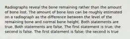 Radiographs reveal the bone remaining rather than the amount of bone lost. The amount of bone loss can be roughly estimated on a radiograph as the difference between the level of the remaining bone and normal bone height. Both statements are true. Both statements are false. The first statement is true; the second is false. The first statement is false; the second is true