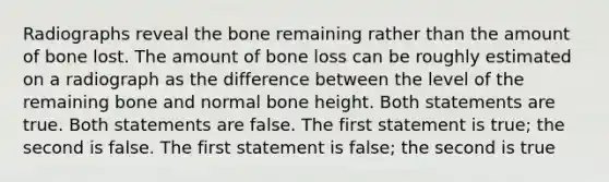 Radiographs reveal the bone remaining rather than the amount of bone lost. The amount of bone loss can be roughly estimated on a radiograph as the difference between the level of the remaining bone and normal bone height. Both statements are true. Both statements are false. The first statement is true; the second is false. The first statement is false; the second is true