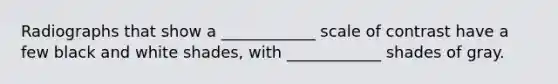 Radiographs that show a ____________ scale of contrast have a few black and white shades, with ____________ shades of gray.