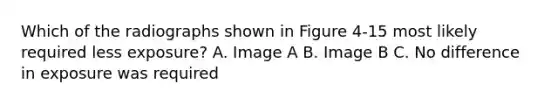 Which of the radiographs shown in Figure 4-15 most likely required less exposure? A. Image A B. Image B C. No difference in exposure was required