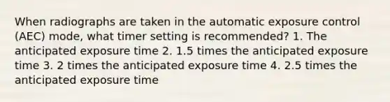 When radiographs are taken in the automatic exposure control (AEC) mode, what timer setting is recommended? 1. The anticipated exposure time 2. 1.5 times the anticipated exposure time 3. 2 times the anticipated exposure time 4. 2.5 times the anticipated exposure time