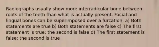 Radiographs usually show more interradicular bone between roots of the teeth than what is actually present. Facial and lingual bones can be superimposed over a furcation. a) Both statements are true b) Both statements are false c) The first statement is true; the second is false d) The first statement is false; the second is true