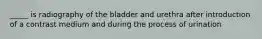 _____ is radiography of the bladder and urethra after introduction of a contrast medium and during the process of urination