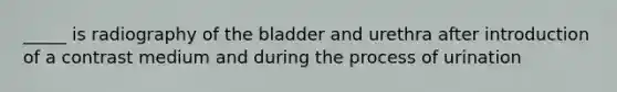 _____ is radiography of the bladder and urethra after introduction of a contrast medium and during the process of urination