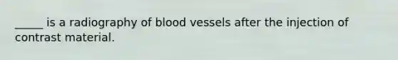 _____ is a radiography of blood vessels after the injection of contrast material.