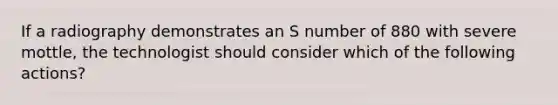 If a radiography demonstrates an S number of 880 with severe mottle, the technologist should consider which of the following actions?