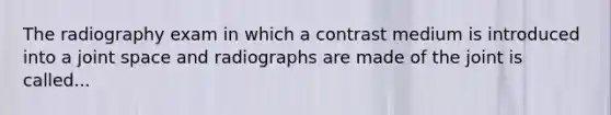 The radiography exam in which a contrast medium is introduced into a joint space and radiographs are made of the joint is called...