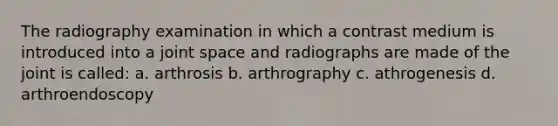 The radiography examination in which a contrast medium is introduced into a joint space and radiographs are made of the joint is called: a. arthrosis b. arthrography c. athrogenesis d. arthroendoscopy