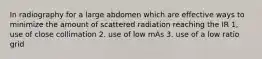 In radiography for a large abdomen which are effective ways to minimize the amount of scattered radiation reaching the IR 1, use of close collimation 2. use of low mAs 3. use of a low ratio grid