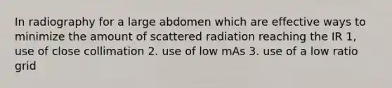 In radiography for a large abdomen which are effective ways to minimize the amount of scattered radiation reaching the IR 1, use of close collimation 2. use of low mAs 3. use of a low ratio grid