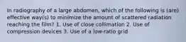 In radiography of a large abdomen, which of the following is (are) effective way(s) to minimize the amount of scattered radiation reaching the film? 1. Use of close collimation 2. Use of compression devices 3. Use of a low-ratio grid