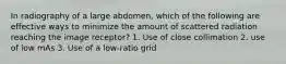 In radiography of a large abdomen, which of the following are effective ways to minimize the amount of scattered radiation reaching the image receptor? 1. Use of close collimation 2. use of low mAs 3. Use of a low-ratio grid