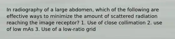 In radiography of a large abdomen, which of the following are effective ways to minimize the amount of scattered radiation reaching the image receptor? 1. Use of close collimation 2. use of low mAs 3. Use of a low-ratio grid