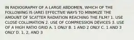 IN RADIOGRAPHY OF A LARGE ABDOMEN, WHICH OF THE FOLLOWING IS (ARE) EFFECTIVE WAYS TO MINIMIZE THE AMOUNT OF SCATTER RADIATION REACHING THE FILM? 1. USE CLOSE COLLIMATION 2. USE OF COMPRESSION DEVICES 3. USE OF A HIGH RATIO GRID A. 1 ONLY B. 1 AND 2 ONLY C. 1 AND 3 ONLY D. 1, 2, AND 3