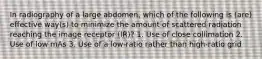In radiography of a large abdomen, which of the following is (are) effective way(s) to minimize the amount of scattered radiation reaching the image receptor (IR)? 1. Use of close collimation 2. Use of low mAs 3. Use of a low-ratio rather than high-ratio grid