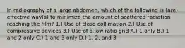 In radiography of a large abdomen, which of the following is (are) effective way(s) to minimize the amount of scattered radiation reaching the film? 1.) Use of close collimation 2.) Use of compressive devices 3.) Use of a low ratio grid A.) 1 only B.) 1 and 2 only C.) 1 and 3 only D.) 1, 2, and 3