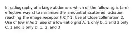 In radiography of a large abdomen, which of the following is (are) effective way(s) to minimize the amount of scattered radiation reaching the image receptor (IR)? 1. Use of close collimation 2. Use of low mAs 3. use of a low-ratio grid A. 1 only B. 1 and 2 only C. 1 and 3 only D. 1, 2, and 3