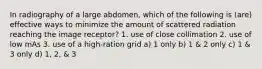 In radiography of a large abdomen, which of the following is (are) effective ways to minimize the amount of scattered radiation reaching the image receptor? 1. use of close collimation 2. use of low mAs 3. use of a high-ration grid a) 1 only b) 1 & 2 only c) 1 & 3 only d) 1, 2, & 3