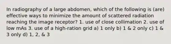 In radiography of a large abdomen, which of the following is (are) effective ways to minimize the amount of scattered radiation reaching the image receptor? 1. use of close collimation 2. use of low mAs 3. use of a high-ration grid a) 1 only b) 1 & 2 only c) 1 & 3 only d) 1, 2, & 3