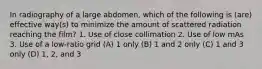 In radiography of a large abdomen, which of the following is (are) effective way(s) to minimize the amount of scattered radiation reaching the film? 1. Use of close collimation 2. Use of low mAs 3. Use of a low-ratio grid (A) 1 only (B) 1 and 2 only (C) 1 and 3 only (D) 1, 2, and 3