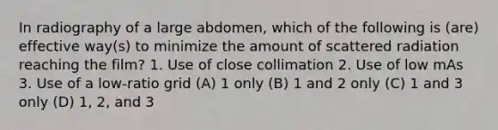 In radiography of a large abdomen, which of the following is (are) effective way(s) to minimize the amount of scattered radiation reaching the film? 1. Use of close collimation 2. Use of low mAs 3. Use of a low-ratio grid (A) 1 only (B) 1 and 2 only (C) 1 and 3 only (D) 1, 2, and 3