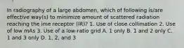 In radiography of a large abdomen, which of following is/are effective way(s) to minimize amount of scattered radiation reaching the ime receptor (IR)? 1. Use of close collimation 2. Use of low mAs 3. Use of a low-ratio grid A. 1 only B. 1 and 2 only C. 1 and 3 only D. 1, 2, and 3