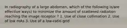 In radiography of a large abdomen, which of the following is/are effective ways) to minimize the amount of scattered radiation reaching the image receptor ? 1. Use of close collimation 2. Use of low mAs 3. Use of a low-ratio grid