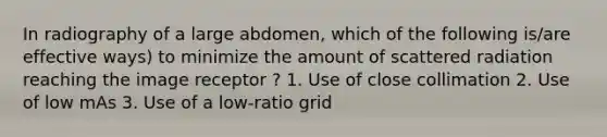 In radiography of a large abdomen, which of the following is/are effective ways) to minimize the amount of scattered radiation reaching the image receptor ? 1. Use of close collimation 2. Use of low mAs 3. Use of a low-ratio grid