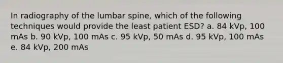 In radiography of the lumbar spine, which of the following techniques would provide the least patient ESD? a. 84 kVp, 100 mAs b. 90 kVp, 100 mAs c. 95 kVp, 50 mAs d. 95 kVp, 100 mAs e. 84 kVp, 200 mAs