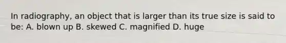 In radiography, an object that is larger than its true size is said to be: A. blown up B. skewed C. magnified D. huge