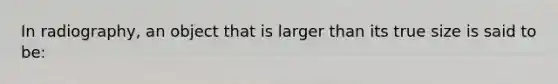 In radiography, an object that is larger than its true size is said to be: