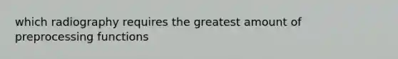 which radiography requires the greatest amount of preprocessing functions