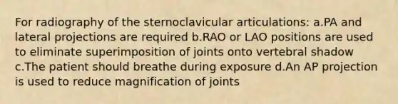 For radiography of the sternoclavicular articulations: a.PA and lateral projections are required b.RAO or LAO positions are used to eliminate superimposition of joints onto vertebral shadow c.The patient should breathe during exposure d.An AP projection is used to reduce magnification of joints