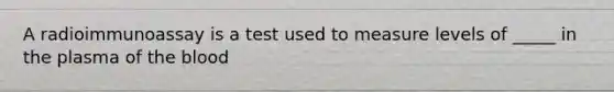 A radioimmunoassay is a test used to measure levels of _____ in the plasma of the blood