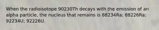 When the radioisotope 90230Th decays with the emission of an alpha particle, the nucleus that remains is 88234Ra; 88226Ra; 92234U; 92226U.