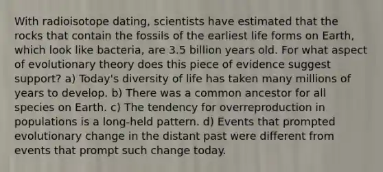 With radioisotope dating, scientists have estimated that the rocks that contain the fossils of the earliest life forms on Earth, which look like bacteria, are 3.5 billion years old. For what aspect of evolutionary theory does this piece of evidence suggest support? a) Today's diversity of life has taken many millions of years to develop. b) There was a common ancestor for all species on Earth. c) The tendency for overreproduction in populations is a long-held pattern. d) Events that prompted evolutionary change in the distant past were different from events that prompt such change today.