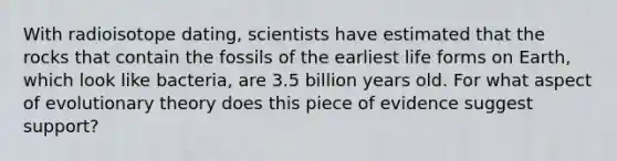 With radioisotope dating, scientists have estimated that the rocks that contain the fossils of the earliest life forms on Earth, which look like bacteria, are 3.5 billion years old. For what aspect of evolutionary theory does this piece of evidence suggest support?